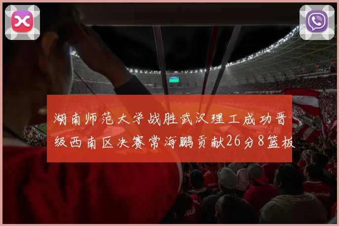 湖南师范大学战胜武汉理工成功晋级西南区决赛常海鹏贡献26分8篮板韩雨琛得21分