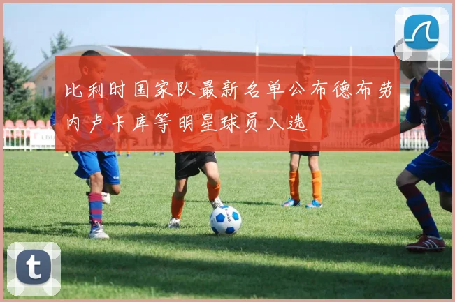 比利时国家队最新名单公布德布劳内卢卡库等明星球员入选