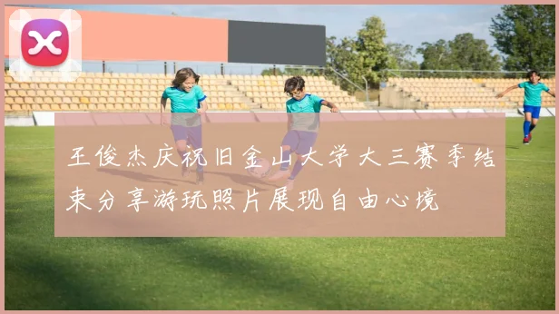 王俊杰庆祝旧金山大学大三赛季结束分享游玩照片展现自由心境