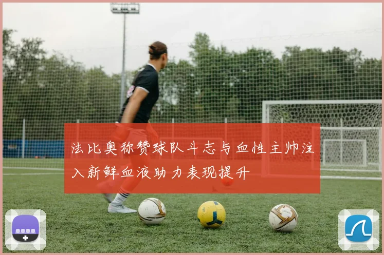 法比奥称赞球队斗志与血性主帅注入新鲜血液助力表现提升