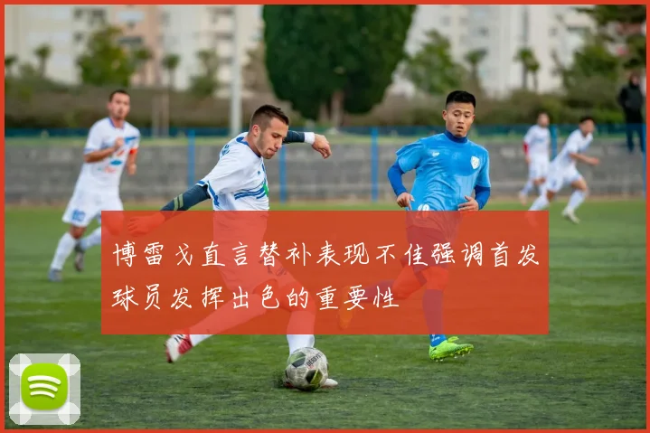 博雷戈直言替补表现不佳强调首发球员发挥出色的重要性