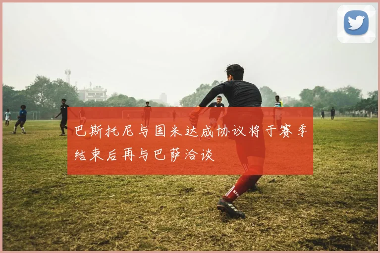 巴斯托尼与国米达成协议将于赛季结束后再与巴萨洽谈