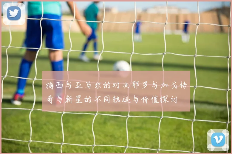 梅西与亚马尔的对决耶罗与加戈传奇与新星的不同轨迹与价值探讨
