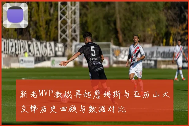 新老MVP激战再起詹姆斯与亚历山大交锋历史回顾与数据对比
