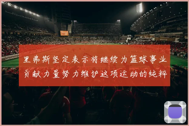 里弗斯坚定表示将继续为篮球事业贡献力量努力维护这项运动的纯粹与发展