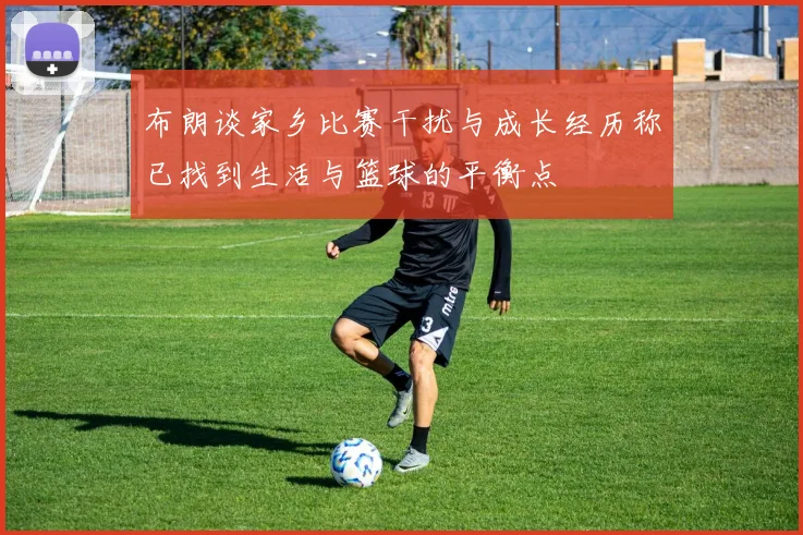 布朗谈家乡比赛干扰与成长经历称已找到生活与篮球的平衡点