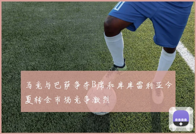 马竞与巴萨争夺B席和库库雷利亚今夏转会市场竞争激烈