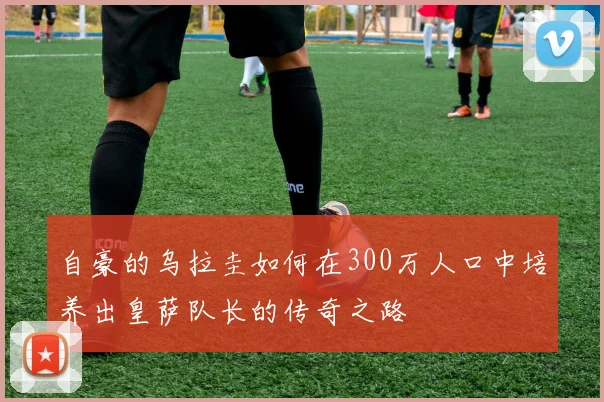 自豪的乌拉圭如何在300万人口中培养出皇萨队长的传奇之路