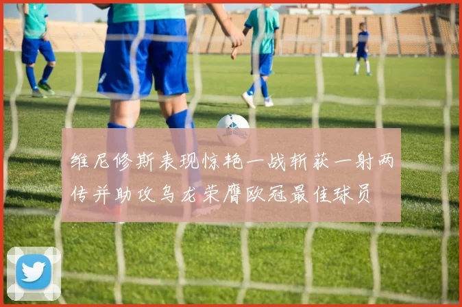 维尼修斯表现惊艳一战斩获一射两传并助攻乌龙荣膺欧冠最佳球员