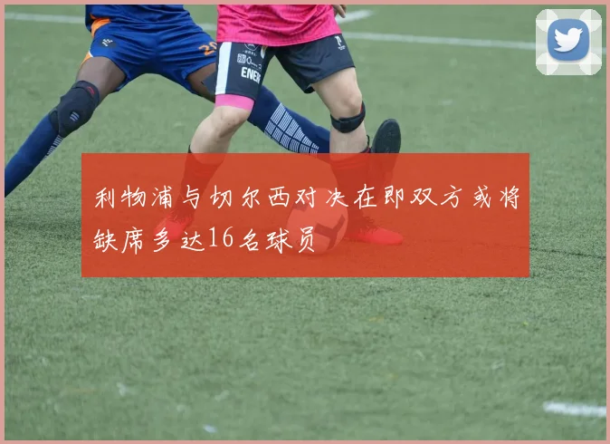 利物浦与切尔西对决在即双方或将缺席多达16名球员