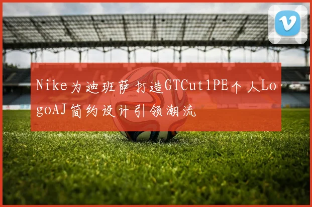 Nike为迪班萨打造GTCut1PE个人LogoAJ简约设计引领潮流