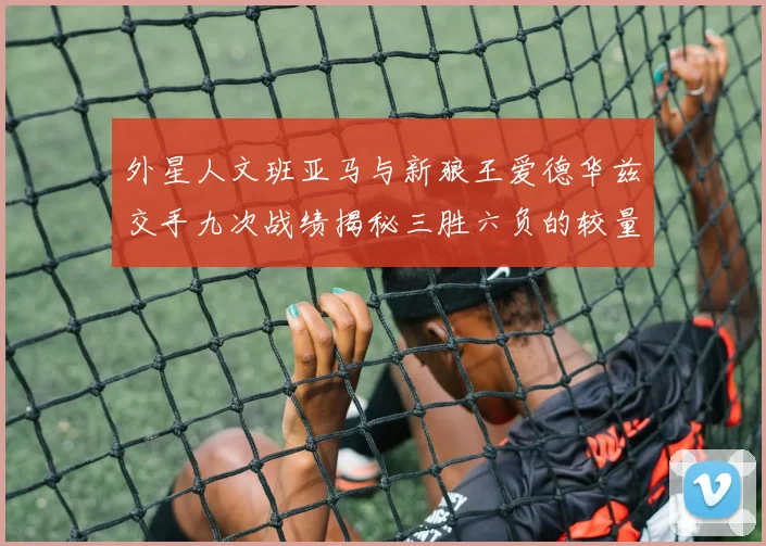 外星人文班亚马与新狼王爱德华兹交手九次战绩揭秘三胜六负的较量分析