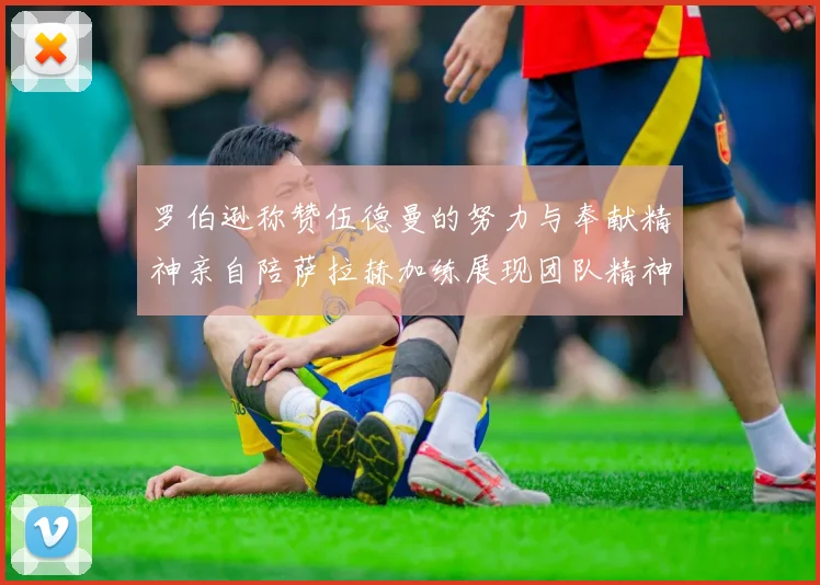 罗伯逊称赞伍德曼的努力与奉献精神亲自陪萨拉赫加练展现团队精神