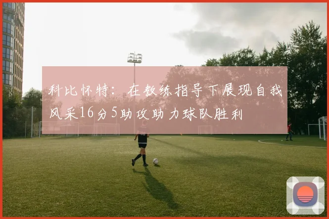 科比怀特：在教练指导下展现自我风采16分5助攻助力球队胜利