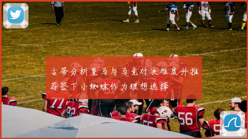 古蒂分析皇马与马竞对决难度并推荐签下小蜘蛛作为理想选择